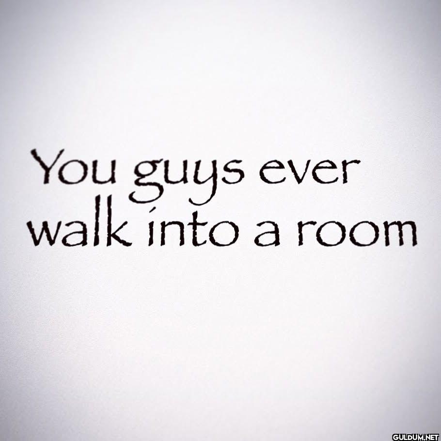 You guys ever walk into a room