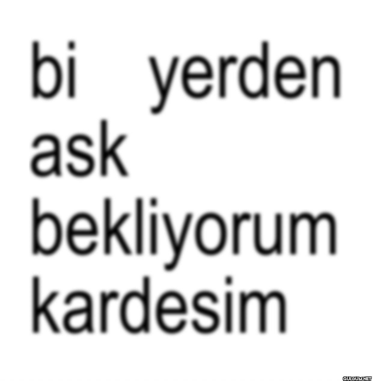 bi yerden ask bekliyorum kardesim