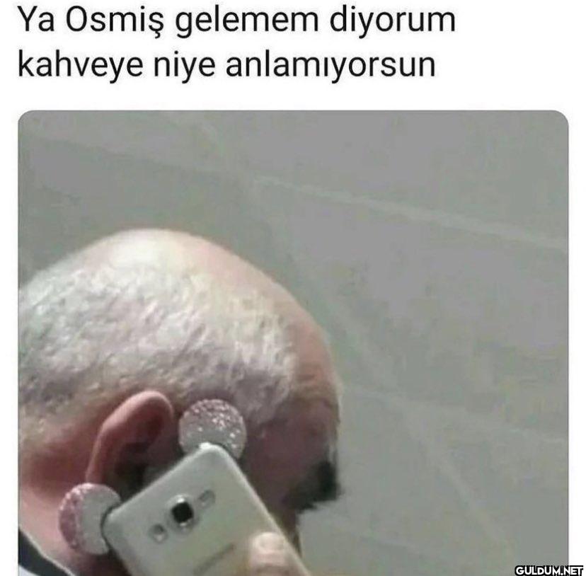 Ya Osmiş gelemem diyorum...