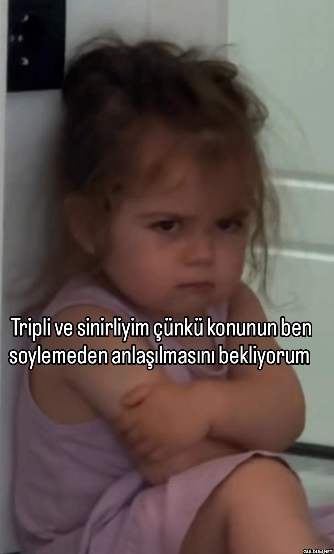 Tripli ve sinirliyim çünkü...