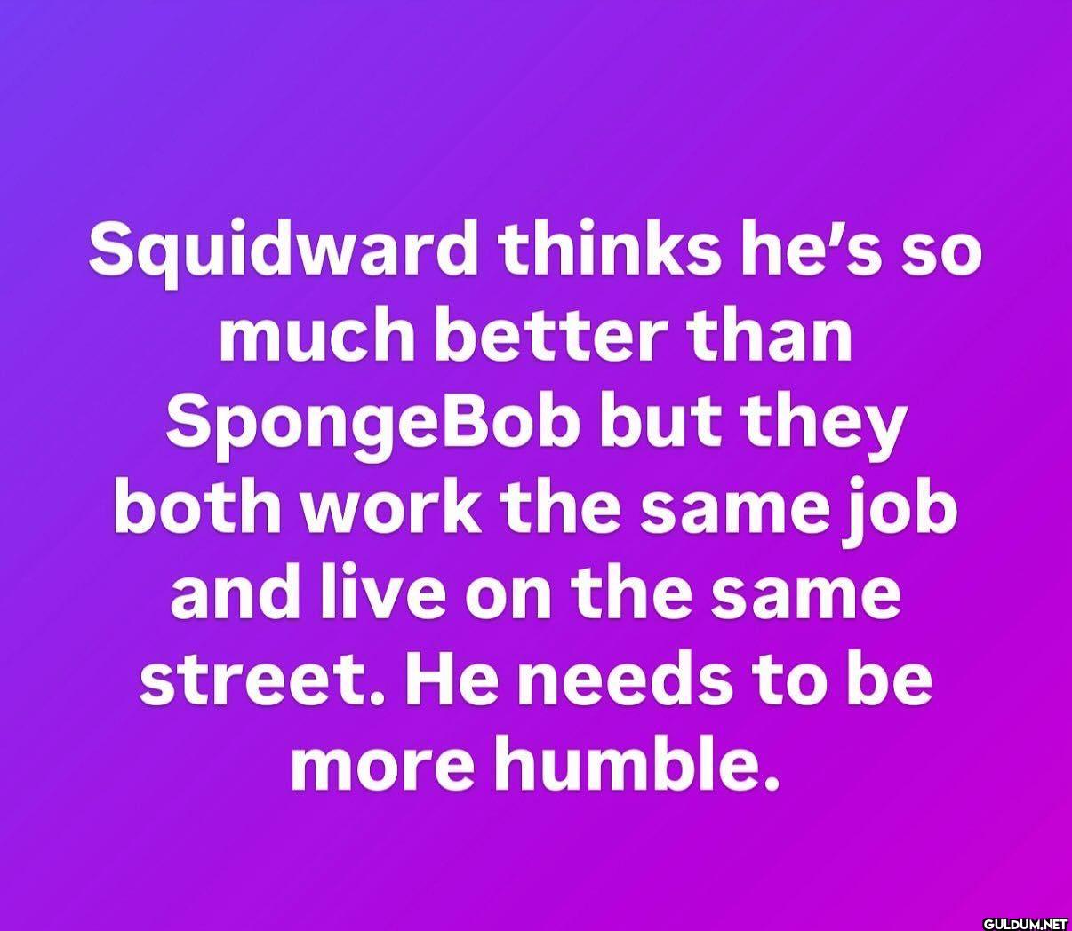 Squidward thinks he's so...