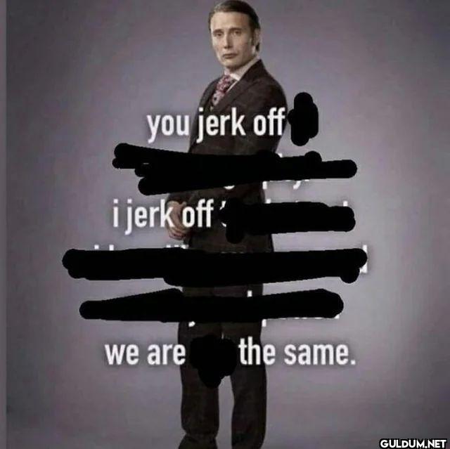 you jerk off i jerk off we...