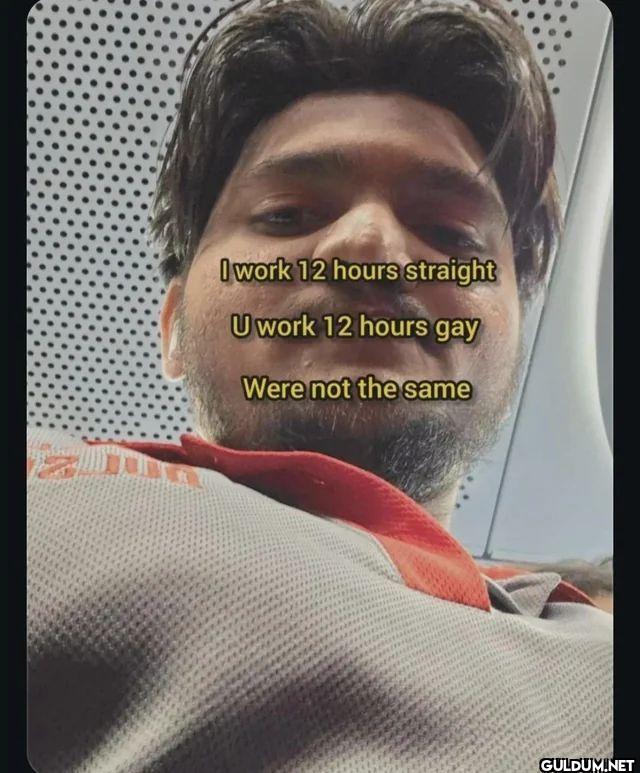 I work 12 hours straight U...