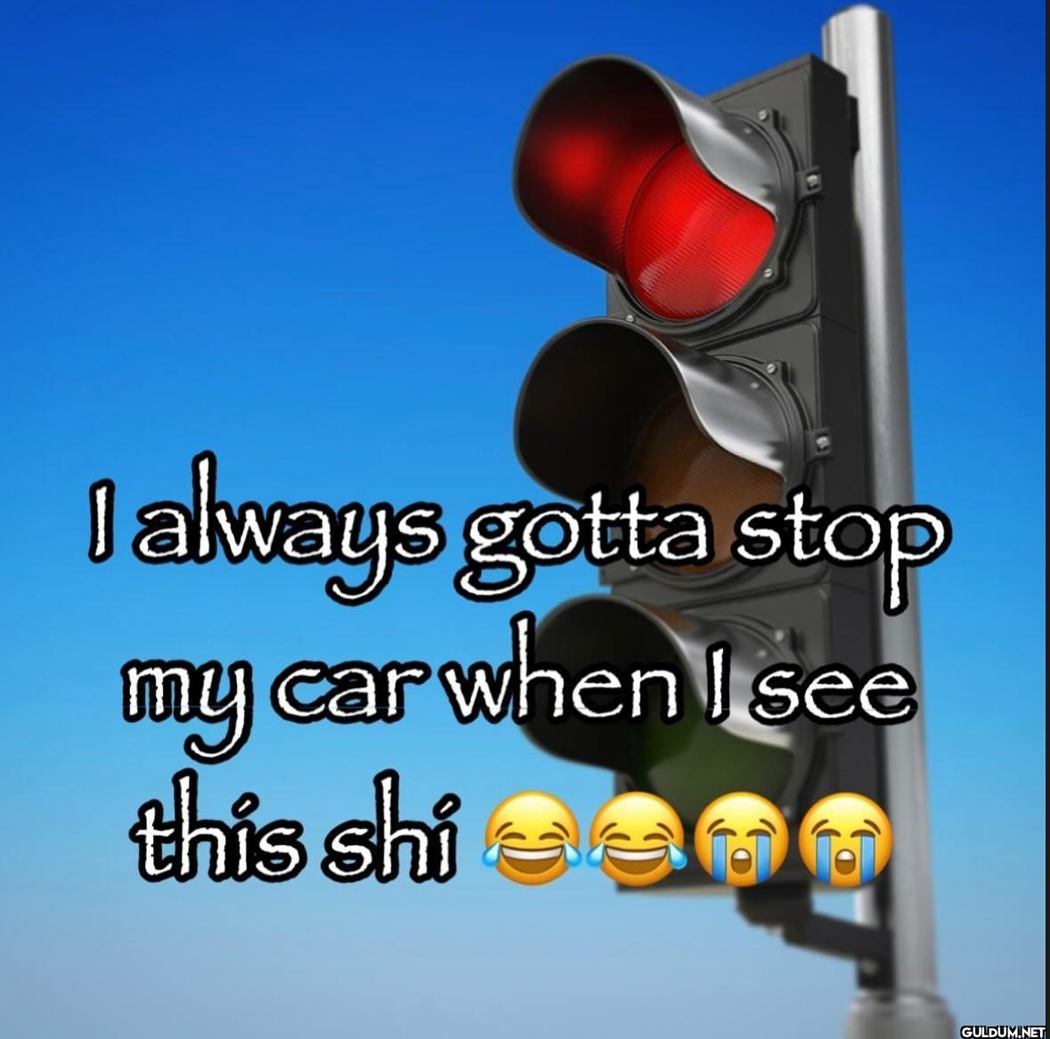 I always gotta stop my car...