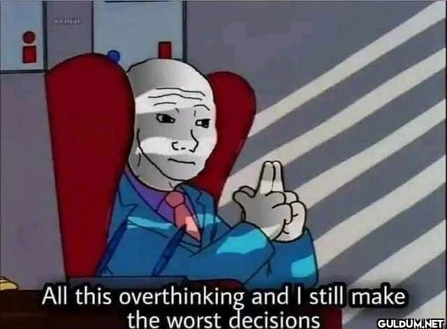 All this overthinking and...