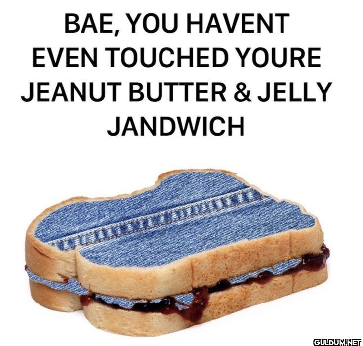 BAE, YOU HAVENT EVEN...