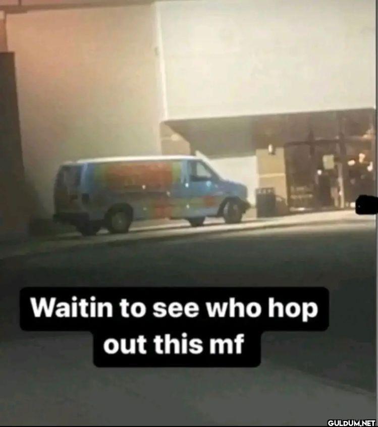 Waitin to see who hop out this mf