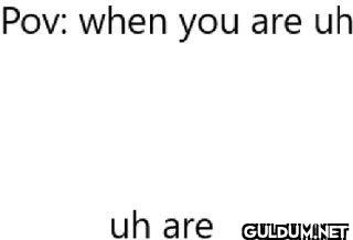 Pov when you are uh uh are