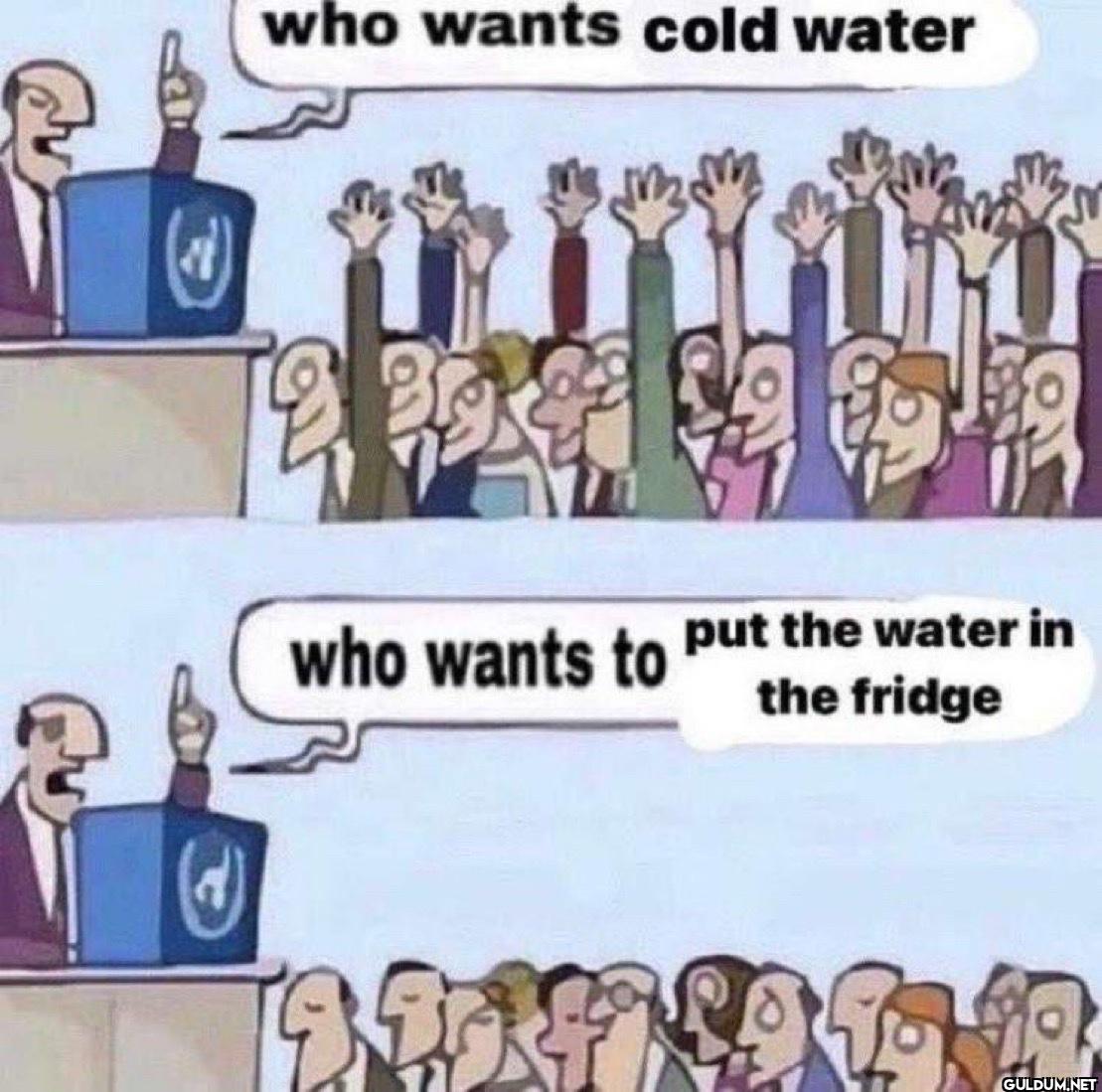 who wants cold water who...