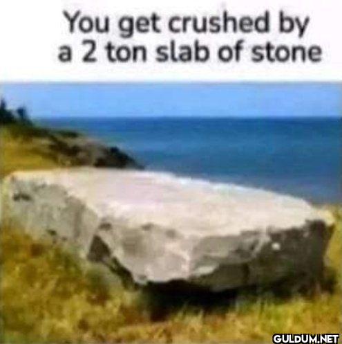You get crushed by a 2 ton...