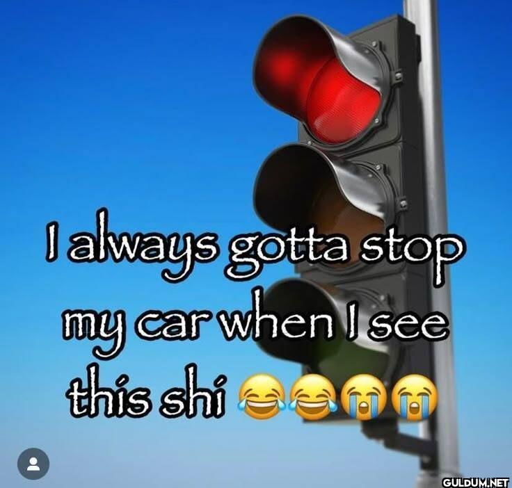 I always gotta stop my car...