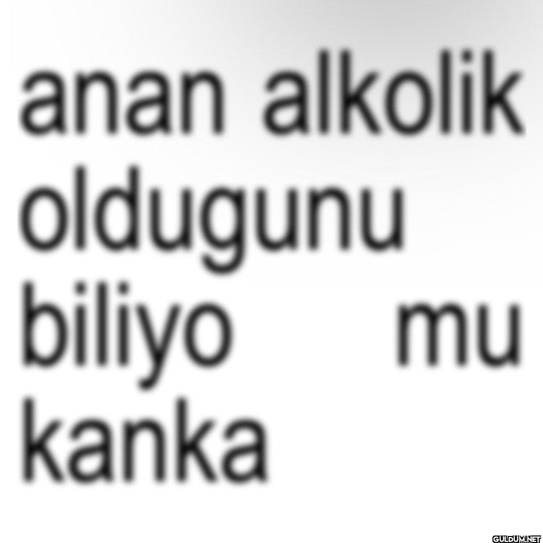 anan alkolik oldugunu...