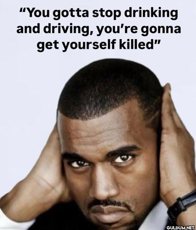 You gotta stop drinking...