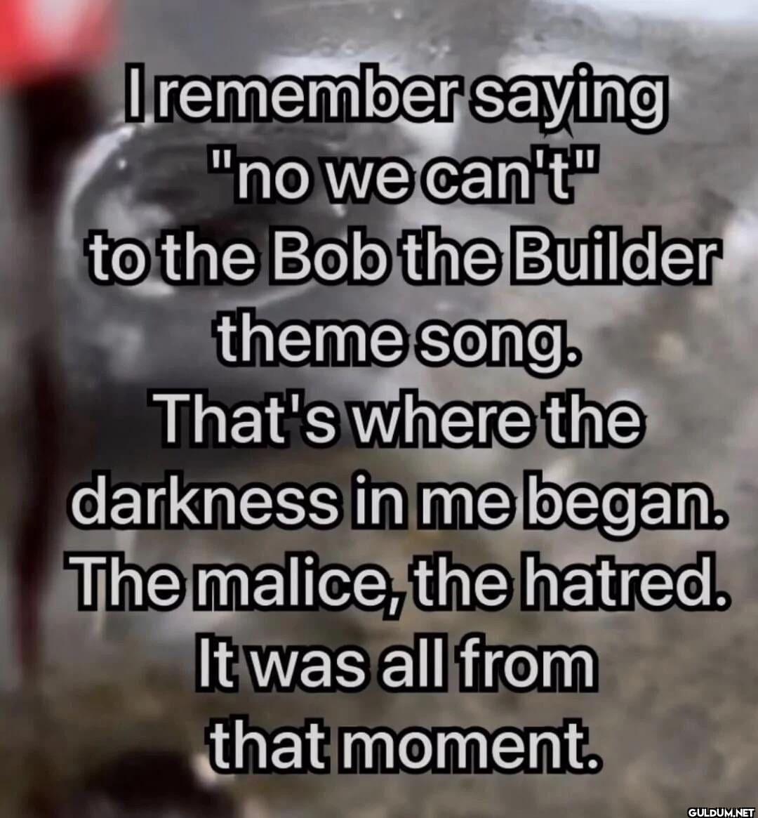 I remember saying "no we...