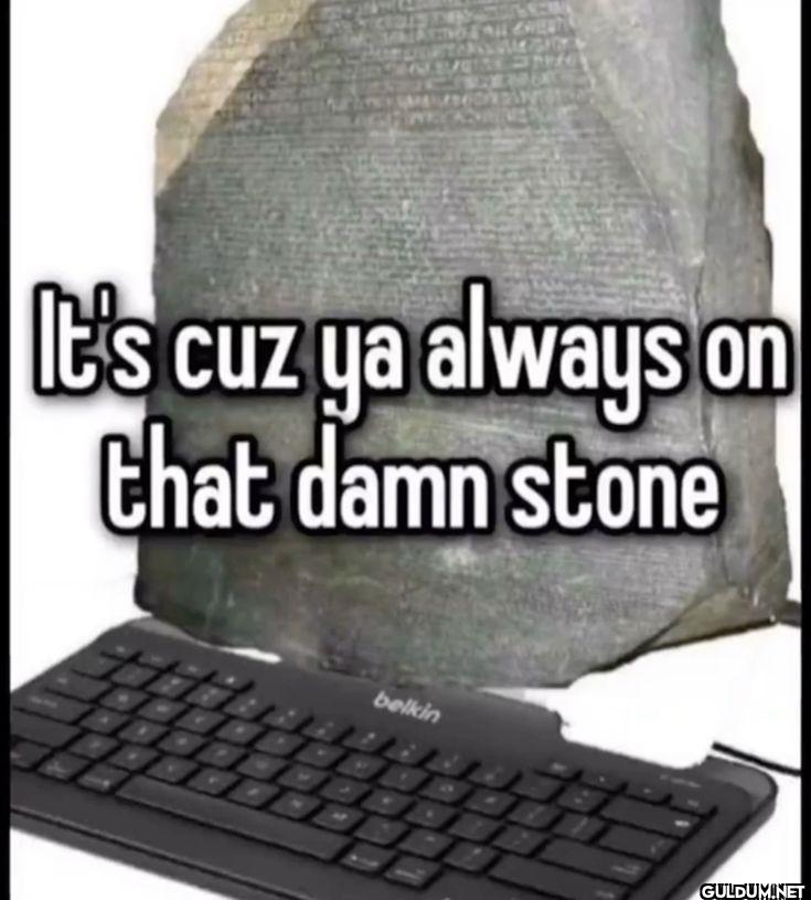 It's cuz ya always on that...