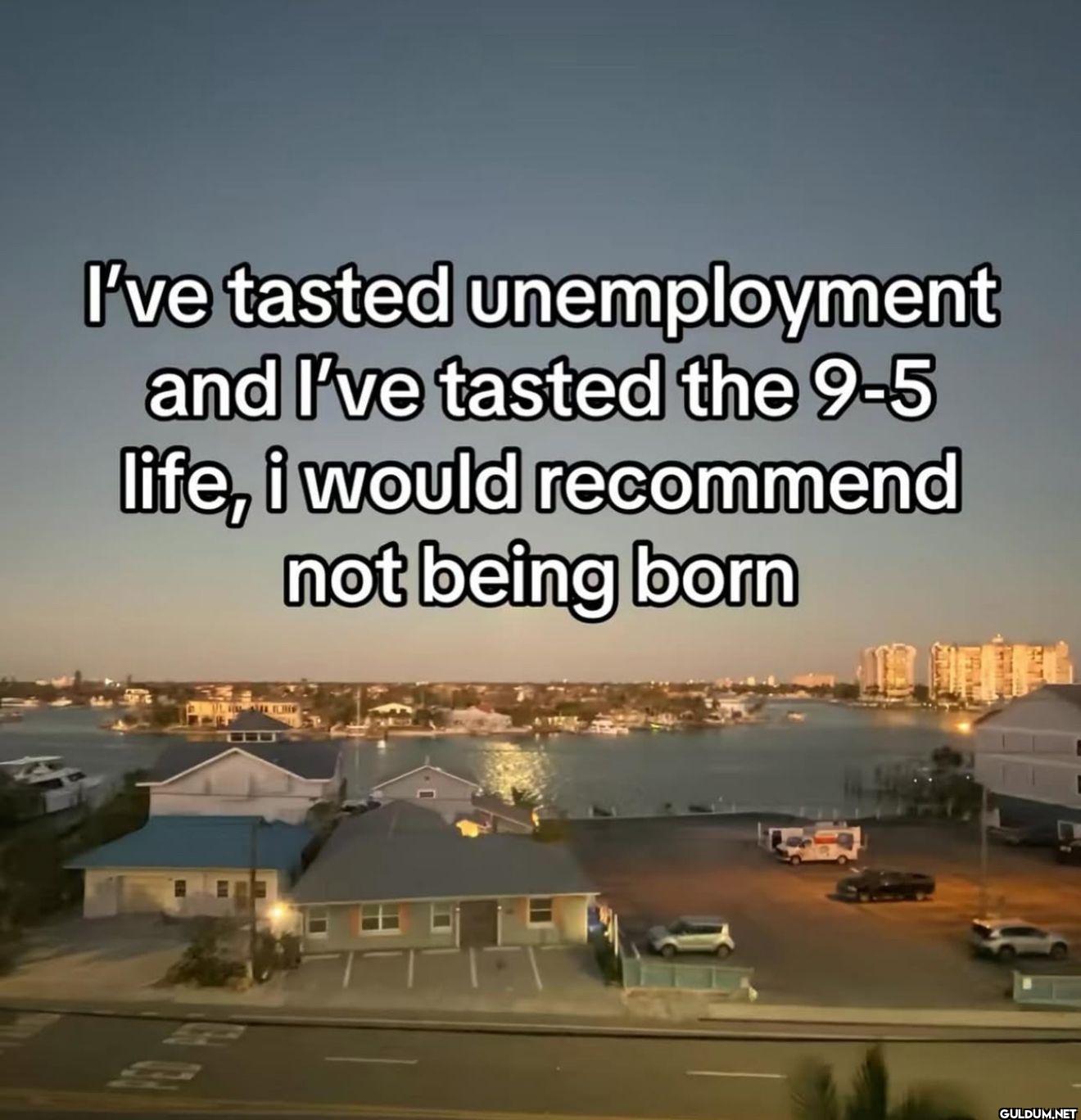I've tasted unemployment...