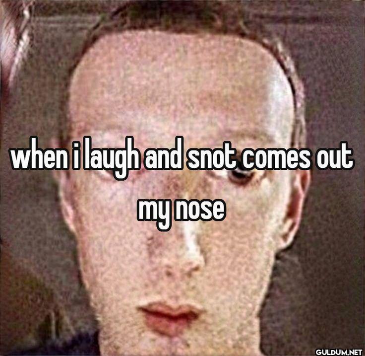 when i laugh and snot...