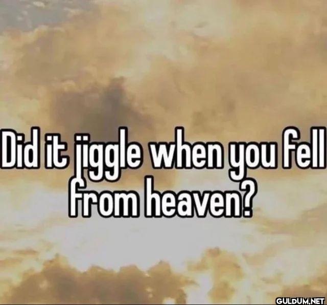Did it jiggle when you...