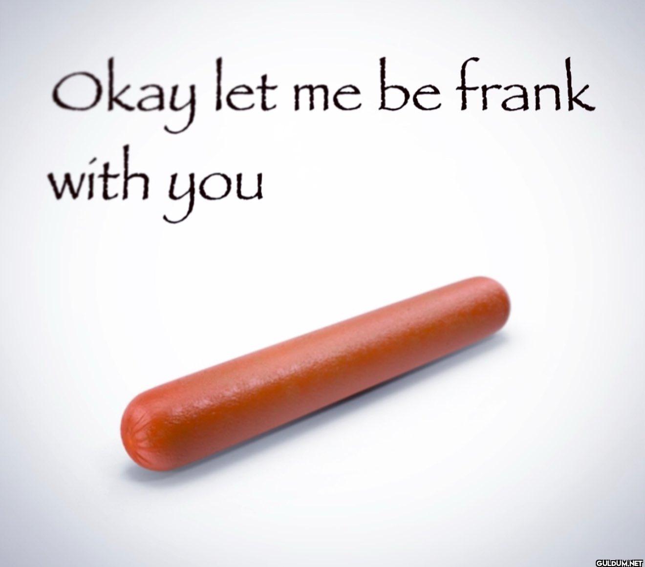 Okay let me be frank with you