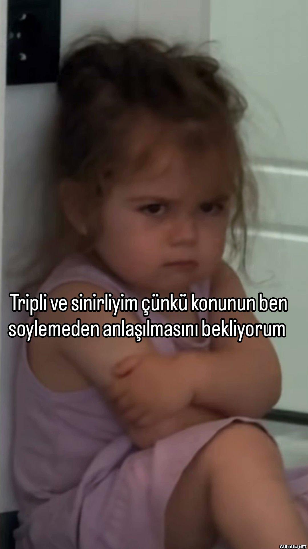 Tripli ve sinirliyim çünkü...