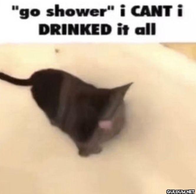 go shower i CANT i DRINKED it all